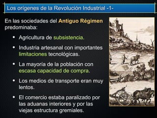 En las sociedades del Antiguo Régimen
predominaba:
• Agricultura de subsistencia.
• Industria artesanal con importantes
limitaciones tecnológicas.
• La mayoría de la población con
escasa capacidad de compra.
• Los medios de transporte eran muy
lentos.
• El comercio estaba paralizado por
las aduanas interiores y por las
viejas estructura gremiales.
Los orígenes de la Revolución Industrial -1-Los orígenes de la Revolución Industrial -1-
 