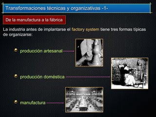 Transformaciones técnicas y organizativas -1-Transformaciones técnicas y organizativas -1-
producción artesanal
producción doméstica
manufactura
La industria antes de implantarse el factory system tiene tres formas típicas
de organizarse:
De la manufactura a la fábricaDe la manufactura a la fábrica
 