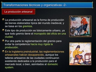 Transformaciones técnicas y organizativas -2-Transformaciones técnicas y organizativas -2-
La producción artesanal es la forma de producción
de bienes elaborados típica del mundo medieval, y
se basa en los gremios.
Este tipo de producción es básicamente urbano, ya
que todo gremio tiene el monopolio del oficio en una
ciudad.
Por otra parte la reglamentación del gremio para
evitar la competencia hacía muy rígida la
producción.
En la Inglaterra preindustrial, las reglamentaciones
artesanales habían desaparecido, aunque los
talleres artesanos de las ciudades continuaron
existiendo dedicados a la producción para el
mercado local, o bien, asimilados al domestic
system.
La producción artesanalLa producción artesanal
 