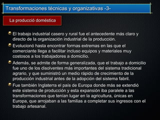Transformaciones técnicas y organizativas -3-Transformaciones técnicas y organizativas -3-
El trabajo industrial casero y rural fue el antecedente más claro yEl trabajo industrial casero y rural fue el antecedente más claro y
directo de la organización industrial de la producción.directo de la organización industrial de la producción.
Evolucionó hasta encontrar formas extremas en las que elEvolucionó hasta encontrar formas extremas en las que el
comerciante llega a facilitar incluso equipos y materiales muycomerciante llega a facilitar incluso equipos y materiales muy
costosos a los trabajadores a domicilio.costosos a los trabajadores a domicilio.
Además, se admite de forma generalizada, que el trabajo a domicilioAdemás, se admite de forma generalizada, que el trabajo a domicilio
fue uno de los disolventes más importantes del sistema tradicionalfue uno de los disolventes más importantes del sistema tradicional
agrario, y que suministró un medio rápido de crecimiento de laagrario, y que suministró un medio rápido de crecimiento de la
producción industrial antes de la adopción del sistema fabril.producción industrial antes de la adopción del sistema fabril.
Fue también Inglaterra el país de Europa donde más se extendióFue también Inglaterra el país de Europa donde más se extendió
este sistema de producción y esta expansión iba paralele a laseste sistema de producción y esta expansión iba paralele a las
transformaciones que tenían lugar en la agricultura, únicas entransformaciones que tenían lugar en la agricultura, únicas en
Europa, que arrojaban a las familias a completar sus ingresos con elEuropa, que arrojaban a las familias a completar sus ingresos con el
trabajo artesanal.trabajo artesanal.
La producció domésticaLa producció doméstica
 