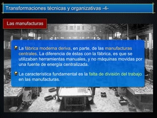 Transformaciones técnicas y organizativas -4-Transformaciones técnicas y organizativas -4-
La fábrica moderna deriva, en parte, de las manufacturas
centrales. La diferencia de éstas con la fábrica, es que se
utilizaban herramientas manuales, y no máquinas movidas por
una fuente de energía centralizada.
La característica fundamental es la falta de división del trabajo
en las manufacturas.
Las manufacturasLas manufacturas
 