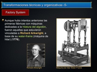 Transformaciones técnicas y organizativas -5-Transformaciones técnicas y organizativas -5-
Aunque hubo intentos anteriores las
primeras fábricas con máquinas
dedicadas a la hilatura del algodón,
fueron aquellas que estuvieron
vinculadas a Richard Arkwright, a
base de su water-frame (máquina de
hilar) (1776).
Richard Arkwright Máquina de hilar Water Frame
Factory SystemFactory System
 