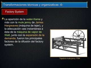 Transformaciones técnicas y organizativas -6-Transformaciones técnicas y organizativas -6-
La aparición de la water-frame y
más con la mule jenny de James
Hargreaves (máquina de tejer), y
la adecuación casi instantánea a
ésta de la máquina de vapor de
Watt, junto con la expansión de la
demanda, fueron los principales
factores de la difusión del factory
system.
Tejedora mule jenny 1764
Factory SystemFactory System
 