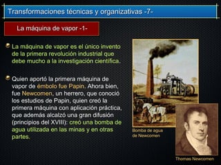 Transformaciones técnicas y organizativas -7-Transformaciones técnicas y organizativas -7-
La máquina de vapor es el único invento
de la primera revolución industrial que
debe mucho a la investigación científica.
Quien aportó la primera máquina de
vapor de émbolo fue Papin. Ahora bien,
fue Newcomen, un herrero, que conoció
los estudios de Papin, quien creó la
primera máquina con aplicación práctica,
que además alcalzó una gran difusión
(principios del XVIII): creó una bomba de
agua utilizada en las minas y en otras
partes.
Bomba de agua
de Newcomen
Thomas Newcomen
La máquina de vapor -1-La máquina de vapor -1-
 