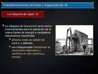 Transformaciones técnicas y organizativas -8-Transformaciones técnicas y organizativas -8-
La máquina de Newcomen tenía serios
inconvenientes para la aplicación de la
nueva fuente de energía a verdaderos
mecanismos industriales:
altísimo coste de carbón de
piedra, y además,
era indispensable transformar el
movimiento alternativo y
rectilíneo en otro continuo y
circular.
La máquina de vapor -2-La máquina de vapor -2-
 