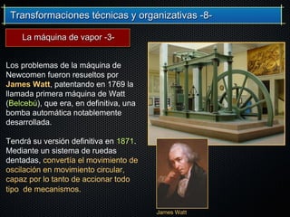Transformaciones técnicas y organizativas -8-Transformaciones técnicas y organizativas -8-
Los problemas de la máquina de
Newcomen fueron resueltos por
James Watt, patentando en 1769 la
llamada primera máquina de Watt
(Belcebú), que era, en definitiva, una
bomba automática notablemente
desarrollada.
Tendrá su versión definitiva en 1871.
Mediante un sistema de ruedas
dentadas, convertía el movimiento de
oscilación en movimiento circular,
capaz por lo tanto de accionar todo
tipo de mecanismos.
James WattJames Watt
La máquina de vapor -3-La máquina de vapor -3-
 
