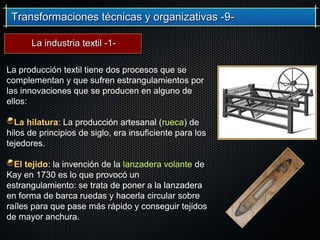 Transformaciones técnicas y organizativas -9-Transformaciones técnicas y organizativas -9-
La producción textil tiene dos procesos que se
complementan y que sufren estrangulamientos por
las innovaciones que se producen en alguno de
ellos:
La hilatura: La producción artesanal (rueca) de
hilos de principios de siglo, era insuficiente para los
tejedores.
El tejido: la invención de la lanzadera volante de
Kay en 1730 es lo que provocó un
estrangulamiento: se trata de poner a la lanzadera
en forma de barca ruedas y hacerla circular sobre
raíles para que pase más rápido y conseguir tejidos
de mayor anchura.
La industria textil -1-La industria textil -1-
 