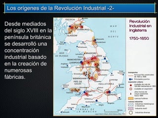 Desde mediadosDesde mediados
del siglo XVIII en ladel siglo XVIII en la
península británicapenínsula británica
se desarrolló unase desarrolló una
concentraciónconcentración
industrial basadoindustrial basado
en la creación deen la creación de
numerosasnumerosas
fábricas.fábricas.
Los orígenes de la Revolución Industrial -2-Los orígenes de la Revolución Industrial -2-
RevoluciónRevolución
Industrial enIndustrial en
InglaterraInglaterra
1750-18501750-1850
 