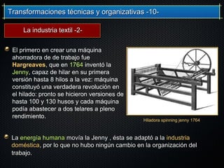 Transformaciones técnicas y organizativas -10-Transformaciones técnicas y organizativas -10-
El primero en crear una máquina
ahorradora de de trabajo fue
Hargreaves, que en 1764 inventó la
Jenny, capaz de hilar en su primera
versión hasta 8 hilos a la vez: máquina
constituyó una verdadera revolución en
el hilado: pronto se hicieron versiones de
hasta 100 y 130 husos y cada máquina
podía abastecer a dos telares a pleno
rendimiento.
Hiladora spinning jenny 1764
LaLa energía humanaenergía humana movía la Jenny , ésta se adaptó a lamovía la Jenny , ésta se adaptó a la industriaindustria
domésticadoméstica, por lo que no hubo ningún cambio en la organización del, por lo que no hubo ningún cambio en la organización del
trabajo.trabajo.
La industria textil -2-La industria textil -2-
 