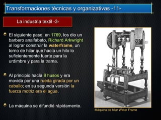 Transformaciones técnicas y organizativas -11-Transformaciones técnicas y organizativas -11-
El siguiente paso, en 1769, los dio un
barbero analfabeto, Richard Arkwright
al lograr construir la waterframe, un
torno de hilar que hacía un hilo lo
suficientemente fuerte para la
urdimbre y para la trama.
Al principio hacía 8 husos y era
movida por una rueda girada por un
caballo; en su segunda versión la
fuerza motriz era el agua.
La máquina se difundió rápidamente.
Máquina de hilar Water Frame
La industria textil -3-La industria textil -3-
 