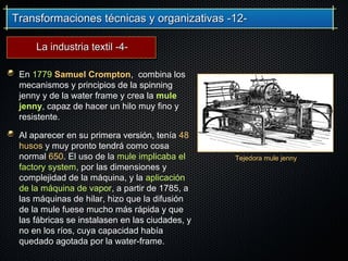 Transformaciones técnicas y organizativas -12-Transformaciones técnicas y organizativas -12-
En 1779 Samuel Crompton, combina los
mecanismos y principios de la spinning
jenny y de la water frame y crea la mule
jenny, capaz de hacer un hilo muy fino y
resistente.
Al aparecer en su primera versión, tenía 48
husos y muy pronto tendrá como cosa
normal 650. El uso de la mule implicaba el
factory system, por las dimensiones y
complejidad de la máquina, y la aplicación
de la máquina de vapor, a partir de 1785, a
las máquinas de hilar, hizo que la difusión
de la mule fuese mucho más rápida y que
las fábricas se instalasen en las ciudades, y
no en los ríos, cuya capacidad había
quedado agotada por la water-frame.
Tejedora mule jenny
La industria textil -4-La industria textil -4-
 