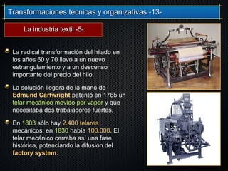 Transformaciones técnicas y organizativas -13-Transformaciones técnicas y organizativas -13-
La radical transformación del hilado en
los años 60 y 70 llevó a un nuevo
estrangulamiento y a un descenso
importante del precio del hilo.
La solución llegará de la mano de
Edmund Cartwright patentó en 1785 un
telar mecánico movido por vapor y que
necesitaba dos trabajadores fuertes.
En 1803 sólo hay 2.400 telares
mecánicos; en 1830 había 100.000. El
telar mecánico cerraba así una fase
histórica, potenciando la difusión del
factory system.
La industria textil -5-La industria textil -5-
 