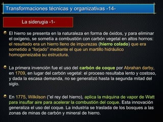 Transformaciones técnicas y organizativas -14-Transformaciones técnicas y organizativas -14-
El hierro se presenta en la naturaleza en forma de óxidos, y para eliminar
el oxígeno, se sometía a combustión con carbón vegetal en altos hornos:
el resultado era un hierro lleno de impurezas (hierro colado) que era
sometido a “forjado” mediante el que un martillo hidráulico
homogeneizaba su estructura.
La primera invención fue el uso del carbón de coque por Abrahan darby,
en 1709, en lugar del carbón vegetal: el proceso resultaba lento y costoso,
y dada la escasa demanda, no se generalizó hasta la segunda mitad del
siglo.
En 1775, Wilkilson (“el rey del hierro), aplica la máquina de vapor de Watt
para insuflar aire para acelerar la combustión del coque. Esta innovación
generaliza el uso del coque. La industria se traslada de los bosques a las
zonas de minas de carbón y mineral de hierro.
La siderugia -1-La siderugia -1-
 