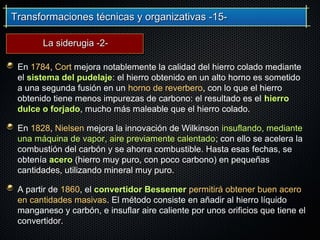Transformaciones técnicas y organizativas -15-Transformaciones técnicas y organizativas -15-
En 1784, Cort mejora notablemente la calidad del hierro colado mediante
el sistema del pudelaje: el hierro obtenido en un alto horno es sometido
a una segunda fusión en un horno de reverbero, con lo que el hierro
obtenido tiene menos impurezas de carbono: el resultado es el hierro
dulce o forjado, mucho más maleable que el hierro colado.
En 1828, Nielsen mejora la innovación de Wilkinson insuflando, mediante
una máquina de vapor, aire previamente calentado; con ello se acelera la
combustión del carbón y se ahorra combustible. Hasta esas fechas, se
obtenía acero (hierro muy puro, con poco carbono) en pequeñas
cantidades, utilizando mineral muy puro.
A partir de 1860, el convertidor Bessemer permitirá obtener buen acero
en cantidades masivas. El método consiste en añadir al hierro líquido
manganeso y carbón, e insuflar aire caliente por unos orificios que tiene el
convertidor.
La siderugia -2-La siderugia -2-
 