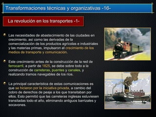 Transformaciones técnicas y organizativas -16-Transformaciones técnicas y organizativas -16-
Las necesidades de abastecimiento de las ciudades enLas necesidades de abastecimiento de las ciudades en
crecimiento, así como las derivadas de lacrecimiento, así como las derivadas de la
comercialización de los productos agrícolas e industrialescomercialización de los productos agrícolas e industriales
y las materias primas, impulsaron ely las materias primas, impulsaron el crecimiento de loscrecimiento de los
medios de transporte y comunicaciónmedios de transporte y comunicación..
Este crecimiento antes de la construcción de la red deEste crecimiento antes de la construcción de la red de
ferrocarrilferrocarril, a partir de, a partir de 18251825, se debe sobre todo a la, se debe sobre todo a la
construcción deconstrucción de carreterascarreteras,, puentespuentes yy canalescanales, y, y
realizando tramos navegables de los ríos.realizando tramos navegables de los ríos.
La principal característica de estas comunicaciones esLa principal característica de estas comunicaciones es
queque se hicieron por la iniciativa privada,se hicieron por la iniciativa privada, a cambio dela cambio del
cobro de derechos de peaje a los que transitaban porcobro de derechos de peaje a los que transitaban por
ellos. Esto permitió que las carreteras inglesas estuviesenellos. Esto permitió que las carreteras inglesas estuviesen
transitadas todo el año, eliminando antiguos barrizales ytransitadas todo el año, eliminando antiguos barrizales y
socavones.socavones.
La revolución en los transportes -1-La revolución en los transportes -1-
 