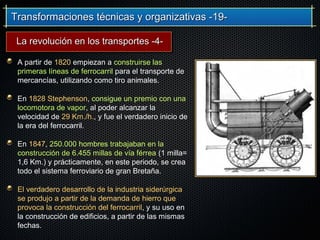 Transformaciones técnicas y organizativas -19-Transformaciones técnicas y organizativas -19-
A partir de 1820 empiezan a construirse las
primeras líneas de ferrocarril para el transporte de
mercancías, utilizando como tiro animales.
En 1828 Stephenson, consigue un premio con una
locomotora de vapor, al poder alcanzar la
velocidad de 29 Km./h., y fue el verdadero inicio de
la era del ferrocarril.
En 1847, 250.000 hombres trabajaban en la
construcción de 6.455 millas de vía férrea (1 milla=
1,6 Km.) y prácticamente, en este periodo, se crea
todo el sistema ferroviario de gran Bretaña.
El verdadero desarrollo de la industria siderúrgica
se produjo a partir de la demanda de hierro que
provoca la construcción del ferrocarril, y su uso en
la construcción de edificios, a partir de las mismas
fechas.
La revolución en los transportes -4-La revolución en los transportes -4-
 