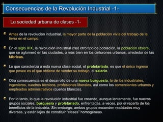 Consecuencias de la Revolución Industrial -1-Consecuencias de la Revolución Industrial -1-
Antes de la revolución industrial, la mayor parte de la población vivía del trabajo de la
tierra en el campo.
En el siglo XIX, la revolución industrial creó otro tipo de población, la población obrera,
que se aglomeró en las ciudades, o más bien en los cinturones urbanos, alrededor de las
fábricas.
Lo que caracteriza a esta nueva clase social, el proletariado, es que el único ingreso
que posee es el que obtiene de vender su trabajo, el salario.
Otra consecuencia es el desarrollo de una nueva burguesía, la de los industriales,
ingenieros, cuadros técnicos, profesiones liberales, así como los comerciantes urbanos y
empleados administrativos (cuellos blancos).
Por lo tanto, lo que la revolución industrial fue creando, aunque lentamente, fue nuevos
grupos sociales, burguesía y proletariado, enfrentadas, a veces, por el reparto de los
beneficios de la industria. Sin embargo, ambos grupos esconden realidades muy
diversas, y están lejos de constituir “clases” homogéneas.
La sociedad urbana de clases -1-La sociedad urbana de clases -1-
 