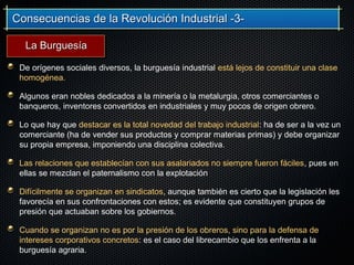 Consecuencias de la Revolución Industrial -3-Consecuencias de la Revolución Industrial -3-
De orígenes sociales diversos, la burguesía industrial está lejos de constituir una clase
homogénea.
Algunos eran nobles dedicados a la minería o la metalurgia, otros comerciantes o
banqueros, inventores convertidos en industriales y muy pocos de origen obrero.
Lo que hay que destacar es la total novedad del trabajo industrial: ha de ser a la vez un
comerciante (ha de vender sus productos y comprar materias primas) y debe organizar
su propia empresa, imponiendo una disciplina colectiva.
Las relaciones que establecían con sus asalariados no siempre fueron fáciles, pues en
ellas se mezclan el paternalismo con la explotación
Difícilmente se organizan en sindicatos, aunque también es cierto que la legislación les
favorecía en sus confrontaciones con estos; es evidente que constituyen grupos de
presión que actuaban sobre los gobiernos.
Cuando se organizan no es por la presión de los obreros, sino para la defensa de
intereses corporativos concretos: es el caso del librecambio que los enfrenta a la
burguesía agraria.
La BurguesíaLa Burguesía
 