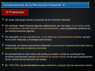 Consecuencias de la Revolución Industrial -4-Consecuencias de la Revolución Industrial -4-
Sin duda, esta grupo social es producto de la revolución industrial.
Sin embargo, deben hacerse algunas matizaciones: por una parte, en el campo existe
un proletariado industrial anterior a la industrialización, y ese proletariado aumentó con
las transformaciones agrarias.
Por otra parte, en las manufacturas, ya se observan concentraciones obreras, aunque
no se usen máquinas y la energía sea humana.
Finalmente, se impone una tercera matización: la revolución industrial desarrolló tanto el
sistema fabril como el sistema a domicilio.
Es precisamente en este marco del putting out system, donde se constituyen las
primeras asociaciones obreras (sociedades de ayuda mutua), en las que la participación
de los obreros de las factorías fue escasa.
En 1799-1800, las Combinations Laws prohibieron cualquier tipo de asociación obrera.
El ProletariadoEl Proletariado
 