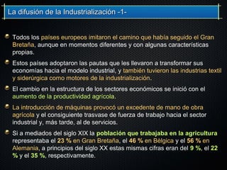 La difusión de la Industrialización -1-La difusión de la Industrialización -1-
Todos los países europeos imitaron el camino que había seguido el Gran
Bretaña, aunque en momentos diferentes y con algunas características
propias.
Estos países adoptaron las pautas que les llevaron a transformar sus
economías hacia el modelo industrial, y también tuvieron las industrias textil
y siderúrgica como motores de la industrialización.
El cambio en la estructura de los sectores económicos se inició con el
aumento de la productividad agrícola.
La introducción de máquinas provocó un excedente de mano de obra
agrícola y el consiguiente trasvase de fuerza de trabajo hacia el sector
industrial y, más tarde, al de servicios.
Si a mediados del siglo XIX la población que trabajaba en la agricultura
representaba el 23 % en Gran Bretaña, el 46 % en Bèlgica y el 56 % en
Alemania, a principios del siglo XX estas mismas cifras eran del 9 %, el 22
% y el 35 %, respectivamente.
 