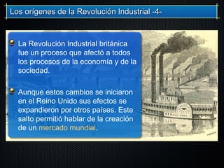 La Revolución Industrial británica
fue un proceso que afectó a todos
los procesos de la economía y de la
sociedad.
Aunque estos cambios se iniciaron
en el Reino Unido sus efectos se
expandieron por otros países. Este
salto permitió hablar de la creación
de un mercado mundial.
Los orígenes de la Revolución Industrial -4-Los orígenes de la Revolución Industrial -4-
 