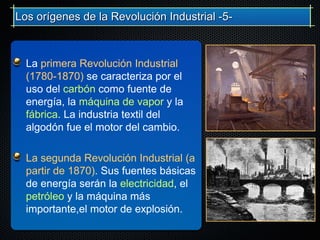 La primera Revolución Industrial
(1780-1870) se caracteriza por el
uso del carbón como fuente de
energía, la máquina de vapor y la
fábrica. La industria textil del
algodón fue el motor del cambio.
La segunda Revolución Industrial (a
partir de 1870). Sus fuentes básicas
de energía serán la electricidad, el
petróleo y la máquina más
importante,el motor de explosión.
Los orígenes de la Revolución Industrial -5-Los orígenes de la Revolución Industrial -5-
 