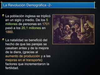 La Revolución Demográfica -2-La Revolución Demográfica -2-
La población inglesa se triplicó
en un siglo y medio. De los 5
millones de personas en 1701
pasó a los 20,1 millones en
1860.
La natalidad se benefició del
hecho de que las parejas se
casaban antes y de la mejora
de la diera, (gracias al
aumento de producción y a las
mejoras en el transporte)
factores que incrementaron la
fertilidad.
 