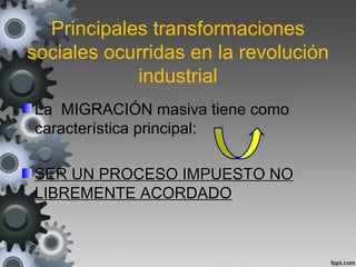 Principales transformaciones
sociales ocurridas en la revolución
industrial
La MIGRACIÓN masiva tiene como
característica principal:
SER UN PROCESO IMPUESTO NOSER UN PROCESO IMPUESTO NO
LIBREMENTE ACORDADOLIBREMENTE ACORDADO
 