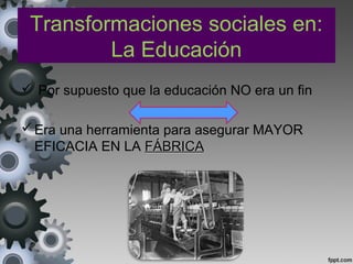 Transformaciones sociales en:
La Educación
 Por supuesto que la educación NO era un fin
Era una herramienta para asegurar MAYOR
EFICACIA EN LA FÁBRICAFÁBRICA
 