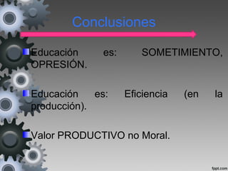 Conclusiones
Educación es: SOMETIMIENTO,
OPRESIÓN.
Educación es: Eficiencia (en la
producción).
Valor PRODUCTIVO no Moral.
 