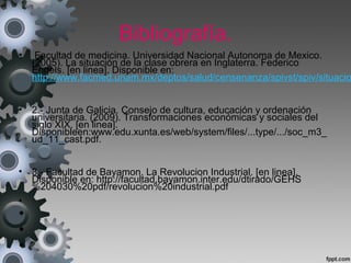 Bibliografía.
• Facultad de medicina. Universidad Nacional Autonoma de Mexico.
(2005). La situación de la clase obrera en Inglaterra. Federico
Engels. [en linea]. Disponible en:
http://www.facmed.unam.mx/deptos/salud/censenanza/spivst/spiv/situacio
• 2.- Junta de Galicia. Consejo de cultura, educación y ordenación
universitaria. (2009). Transformaciones económicas y sociales del
siglo XIX. [en linea].
Disponibleen:www.edu.xunta.es/web/system/files/...type/.../soc_m3_
ud_11_cast.pdf.
• 3.- Facultad de Bayamon. La Revolucion Industrial. [en linea].
Disponible en: http://facultad.bayamon.inter.edu/dtirado/GEHS
%204030%20pdf/revolucion%20industrial.pdf
•
•
•
•
 