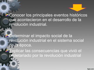 Conocer los principales eventos históricos
que acontecieron en el desarrollo de la
revolución industrial.
Determinar el impacto social de la
revolución industrial en el sistema social
de la época.
Explicar las consecuencias que vivió el
proletariado por la revolución industrial
 