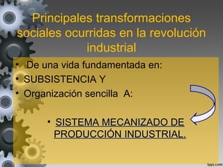 Principales transformaciones
sociales ocurridas en la revolución
industrial
• De una vida fundamentada en:
• SUBSISTENCIA Y
• Organización sencilla A:
• SISTEMA MECANIZADO DESISTEMA MECANIZADO DE
PRODUCCIÓN INDUSTRIAL.PRODUCCIÓN INDUSTRIAL.
 