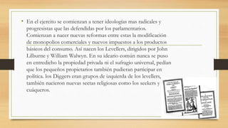 • En el ejercito se comienzan a tener ideologías mas radicales y
progresistas que las defendidas por los parlamentarios.
Comienzan a nacer nuevas reformas entre estas la modificación
de monopolios comerciales y nuevos impuestos a los productos
básicos del consumo. Así nacen los Levellers, dirigidos por John
Lilburne y William Walwyn. En su ideario común nunca se puso
en entredicho la propiedad privada ni el sufragio universal, pedían
que los pequeños propietarios también pudieran participar en
política. los Diggers eran grupos de izquierda de los levellers,
también nacieron nuevas sectas religiosas como los seekers y
cuáqueros.
 