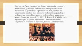 • Los nuevos frentes abiertos por Carlos no eran ni continuos, ni
coordinados, por lo que las contraofensivas parlamentarias
terminaron la guerra hacia septiembre de 1648, después de
encarnizadas batallas. nace un nuevo parlamento depurado por
militares que controlaban ahora el poder, se llevo un proceso
contra Carlos por alta traición. El 29 de Enero de 1649 el rey era
ejecutado por su propio parlamento. Desde ese momento
Inglaterra se convierte en republica, llamada Commonwealth.
 