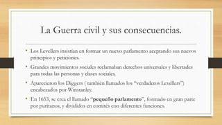 La Guerra civil y sus consecuencias.
• Los Levellers insistían en formar un nuevo parlamento aceptando sus nuevos
principios y peticiones.
• Grandes movimientos sociales reclamaban derechos universales y libertades
para todas las personas y clases sociales.
• Aparecieron los Diggers ( también llamados los “verdaderos Levellers”)
encabezados por Winstanley.
• En 1653, se crea el llamado “pequeño parlamento”, formado en gran parte
por puritanos, y divididos en comités con diferentes funciones.
 