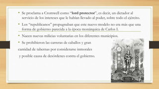 • Se proclama a Cromwell como “lord protector”, es decir, un dictador al
servicio de los intereses que le habían llevado al poder, sobre todo el ejército.
• Los “republicanos” propugnaban que este nuevo modelo no era más que una
forma de gobierno parecida a la época monárquica de Carlos I.
• Nacen nuevas milicias voluntarias en los diferentes municipios.
• Se prohibieron las carreras de caballos y gran
cantidad de tabernas por considerarse inmorales
y posible causa de desórdenes contra el gobierno.
 