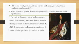 • El General Monk, comandante del ejército en Escocia, dio un golpe de
estado sin mucha oposición.
• Monk depuró el ejército de radicales y desestimó todas las protestas de los
republicanos.
• En 1660 se forma un nuevo parlamento, con
cámara de comunes y lores, que decreta la vuelta
al antiguo orden, es decir, la vuelta de Carlos II,
el 29 de mayo entra en Londres arropado por el
mismo ejército que había ejecutado a su padre.
 