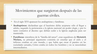 Movimientos que surgieron después de las
guerras civiles.
• En el siglo XVI aparecen los anabaptistas y familistas.
• Anabaptistas: declaraban que el bautismo debía aceptarse sólo al llegar a
adulto, negando la pertenencia a la iglesia nacional sin poder elegir, y por lo
tanto contarios al diezmo que debían ceder a la Iglesia anglicana para ser
mantenida.
• Familistas: miembros de la “familia del amor”, eran seguidores de Heinrich
Niclaes, su principal argumento consistía en enseñar que el cielo y el
infierno estaban en este mundo, y que había que crear el paraíso en las
sociedades actuales, Cristo estaba en todos los hombres y no se necesitaban
intermediarios.
 