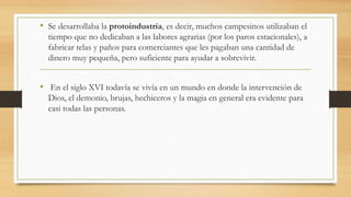 • Se desarrollaba la protoindustria, es decir, muchos campesinos utilizaban el
tiempo que no dedicaban a las labores agrarias (por los paros estacionales), a
fabricar telas y paños para comerciantes que les pagaban una cantidad de
dinero muy pequeña, pero suficiente para ayudar a sobrevivir.
• En el siglo XVI todavía se vivía en un mundo en donde la intervención de
Dios, el demonio, brujas, hechiceros y la magia en general era evidente para
casi todas las personas.
 
