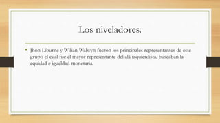 Los niveladores.
• Jhon Liburne y Wilian Walwyn fueron los principales representantes de este
grupo el cual fue el mayor representante del alá izquierdista, buscaban la
equidad e igueldad monetaria.
 