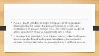 • No se les puede considerar un grupo homogéneo debido a que tenían
diferencias entre sus ideales y búsqueda, por un lado se buscaba una
constitución y propiedades mientras por el otro se interesaban mas por el
ámbito económico y nivelar las riquezas entre ricos y pobres
• el movimiento se inicio tras el fin de la primera guerra civil en 1648 cuando
algunos soldados de nivel medio presenciaban las negociaciones con el
entonces prisionero rey Carlos, tras la muerte de este el problema aumento.
 