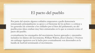 El pacto del pueblo
Por parte del ejercito algunos soldados empezaron a pedir democracia
remarcando principalmente su apoyo a el bienestar de los pobres y a criticar a
los generales de controlar a los soldados por el bien del parlamento, no del
pueblo.estas ideas estaban muy bien enmarcadas en lo que se conoció como el
pacto del pueblo.
eventualmente los encargados del movimiento fueron apresados y ejecutados
incluidos los lideres del movimiento, William Walwin, Jhon Liburne y Overton
sin embargo siguieron con la lucha pero eventualmente son derrotados en la
batalla de burford terminando el movimiento.
 