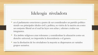 Ideleogia niveladora
• en el parlamento estuvieron a punto de ser considerados un partido político
siendo sus principales ideales civil y política, su visión de la nación era como
un conjunto liberal en el cual las leyes son echas y afectan a todos sus
integrantes.
• En ámbito religiosos eran tolerantes y consideraban la educación como un
derecho universal, no importaba la descendencia o el genero.
• tras la disolución de los niveladores la mayoría se dispersaron en variados
grupos sectarios.
 