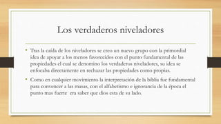 Los verdaderos niveladores
• Tras la caída de los niveladores se creo un nuevo grupo con la primordial
idea de apoyar a los menos favorecidos con el punto fundamental de las
propiedades el cual se denomino los verdaderos niveladores, su idea se
enfocaba directamente en rechazar las propiedades como propias.
• Como en cualquier movimiento la interpretación de la biblia fue fundamental
para convencer a las masas, con el alfabetismo e ignorancia de la época el
punto mas fuerte era saber que dios esta de su lado.
 