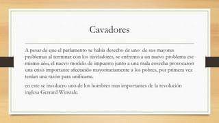 Cavadores
A pesar de que el parlamento se había desecho de uno de sus mayores
problemas al terminar con los niveladores, se enfrento a un nuevo problema ese
mismo año, el nuevo modelo de impuesto junto a una mala cosecha provocaron
una crisis importante afectando mayoritariamente a los pobres, por primera vez
tenían una razón para unificarse.
en este se involucro uno de los hombres mas importantes de la revolución
inglesa Gerrard Winstale.
 
