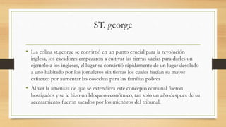 ST. george
• L a colina st.george se convirtió en un punto crucial para la revolución
inglesa, los cavadores empezaron a cultivar las tierras vacías para darles un
ejemplo a los ingleses, el lugar se convirtió rápidamente de un lugar desolado
a uno habitado por los jornaleros sin tierras los cuales hacían su mayor
esfuerzo por aumentar las cosechas para las familias pobres
• Al ver la amenaza de que se extendiera este concepto comunal fueron
hostigados y se le hizo un bloqueo económico, tan solo un año despues de su
acentamiento fueron sacados por los mienbros del tribunal.
 