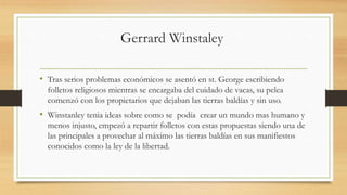 Gerrard Winstaley
• Tras serios problemas económicos se asentó en st. George escribiendo
folletos religiosos mientras se encargaba del cuidado de vacas, su pelea
comenzó con los propietarios que dejaban las tierras baldías y sin uso.
• Winstanley tenia ideas sobre como se podía crear un mundo mas humano y
menos injusto, empezó a repartir folletos con estas propuestas siendo una de
las principales a provechar al máximo las tierras baldías en sus manifiestos
conocidos como la ley de la libertad.
 