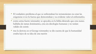 • El verdadero problema al que se enfrentaban los terratenientes no eran las
exigencias si no la fuerza que demostraban y su evidente valor al enfrentarlos.
• como arma fuerte winstanley se apoyaba en la biblia diciendo que esta nunca
hablaba de ramas dominantes, esta era ideologías humanas y no tenían
valides de existir.
• tras la derrota en st George winstanley se dio cuenta de que la humanidad
estaba lejos de su idea de una nación
 