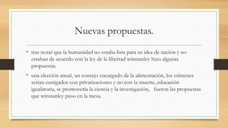 Nuevas propuestas.
• tras notar que la humanidad no estaba lista para su idea de nación y no
estaban de acuerdo con la ley de la libertad winstanley hizo algunas
propuestas.
• una elección anual, un consejo encargado de la alimentación, los crímenes
serian castigados con privatizaciones y no con la muerte, educación
igualatoria, se promovería la ciencia y la investigación, fueron las propuestas
que winstanley puso en la mesa.
 